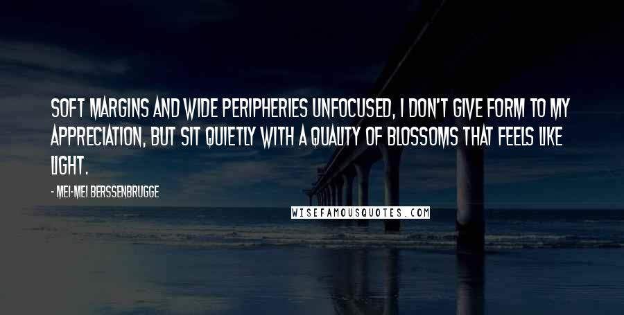 Mei-mei Berssenbrugge Quotes: Soft margins and wide peripheries unfocused, I don't give form to my appreciation, but sit quietly with a quality of blossoms that feels like light.