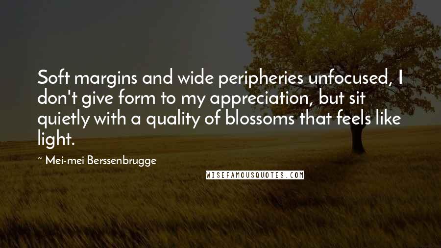 Mei-mei Berssenbrugge Quotes: Soft margins and wide peripheries unfocused, I don't give form to my appreciation, but sit quietly with a quality of blossoms that feels like light.