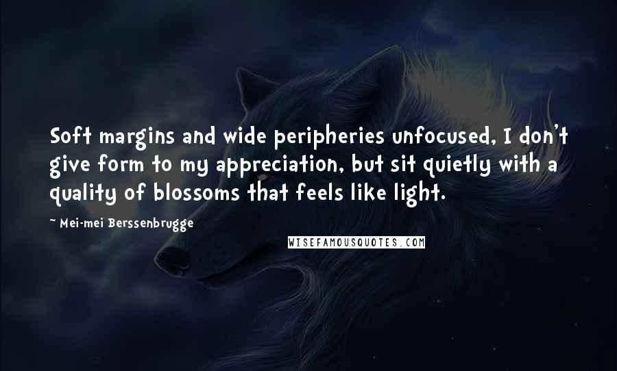 Mei-mei Berssenbrugge Quotes: Soft margins and wide peripheries unfocused, I don't give form to my appreciation, but sit quietly with a quality of blossoms that feels like light.