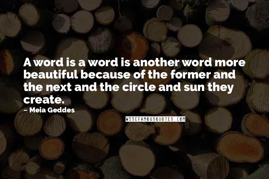 Meia Geddes Quotes: A word is a word is another word more beautiful because of the former and the next and the circle and sun they create.