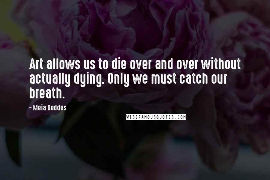 Meia Geddes Quotes: Art allows us to die over and over without actually dying. Only we must catch our breath.