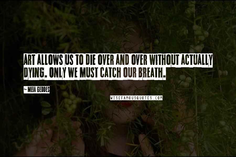 Meia Geddes Quotes: Art allows us to die over and over without actually dying. Only we must catch our breath.