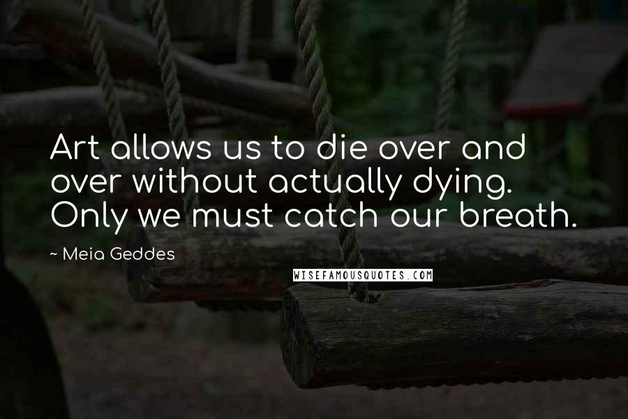 Meia Geddes Quotes: Art allows us to die over and over without actually dying. Only we must catch our breath.