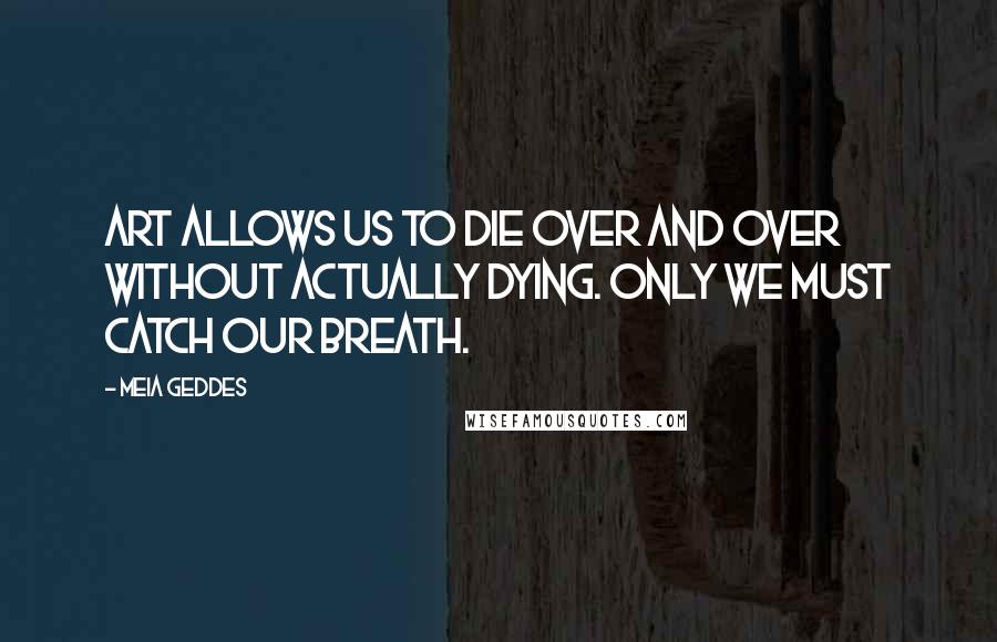 Meia Geddes Quotes: Art allows us to die over and over without actually dying. Only we must catch our breath.