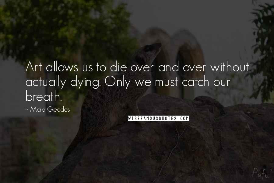 Meia Geddes Quotes: Art allows us to die over and over without actually dying. Only we must catch our breath.