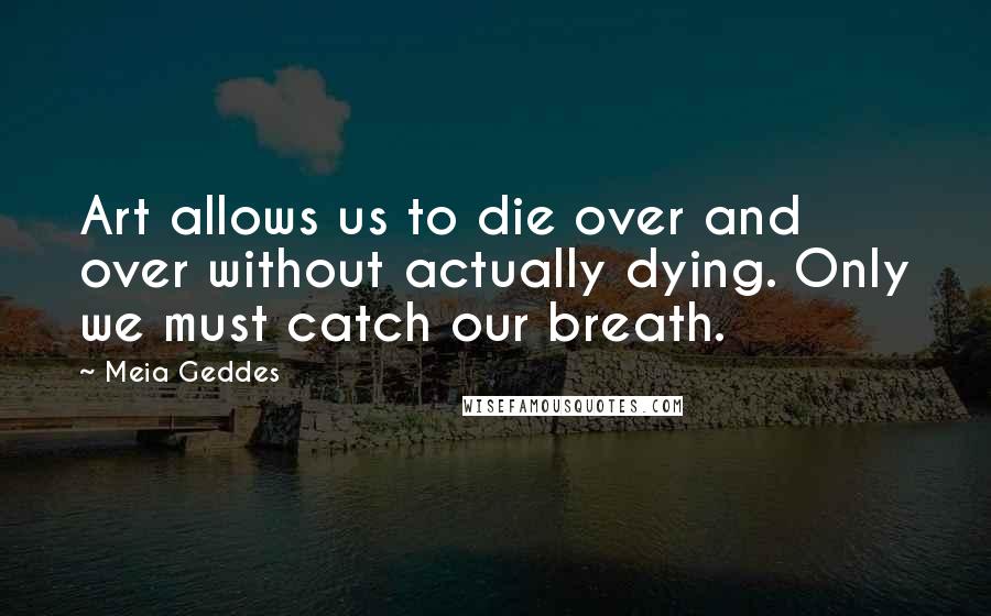 Meia Geddes Quotes: Art allows us to die over and over without actually dying. Only we must catch our breath.