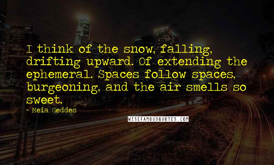 Meia Geddes Quotes: I think of the snow, falling, drifting upward. Of extending the ephemeral. Spaces follow spaces, burgeoning, and the air smells so sweet.