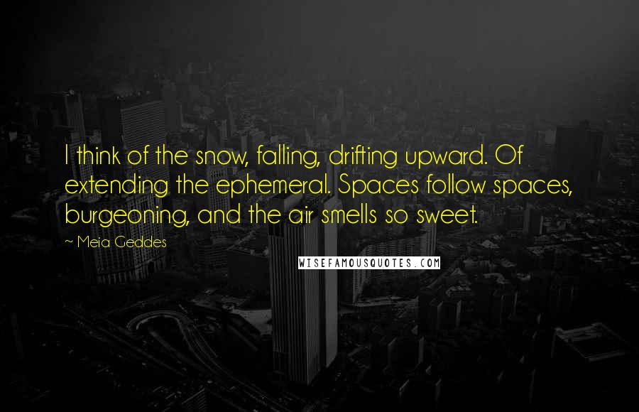 Meia Geddes Quotes: I think of the snow, falling, drifting upward. Of extending the ephemeral. Spaces follow spaces, burgeoning, and the air smells so sweet.