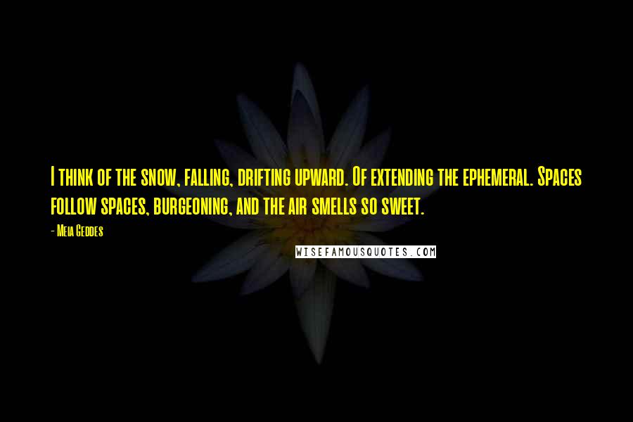 Meia Geddes Quotes: I think of the snow, falling, drifting upward. Of extending the ephemeral. Spaces follow spaces, burgeoning, and the air smells so sweet.