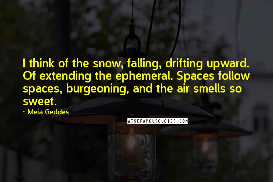 Meia Geddes Quotes: I think of the snow, falling, drifting upward. Of extending the ephemeral. Spaces follow spaces, burgeoning, and the air smells so sweet.