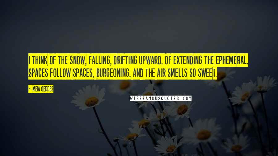 Meia Geddes Quotes: I think of the snow, falling, drifting upward. Of extending the ephemeral. Spaces follow spaces, burgeoning, and the air smells so sweet.