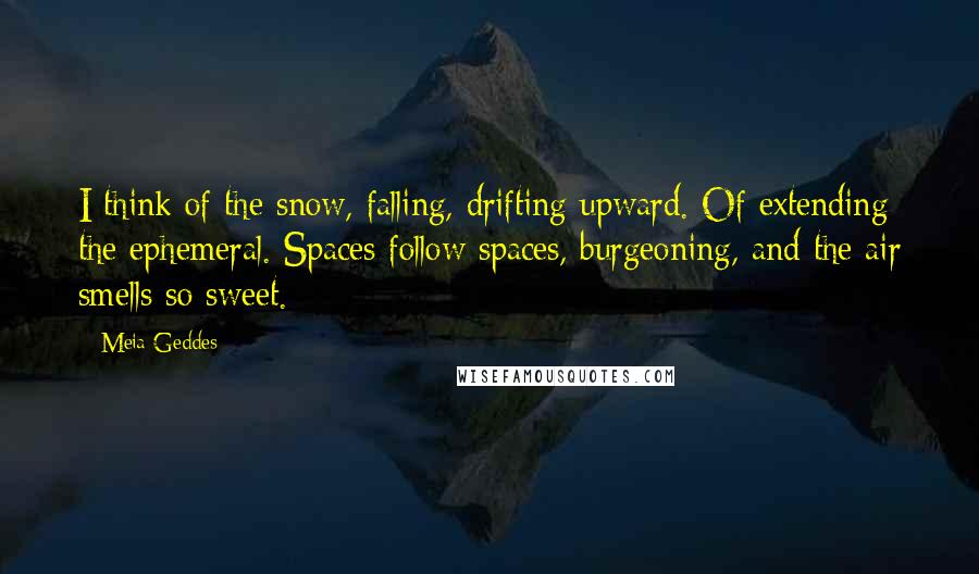 Meia Geddes Quotes: I think of the snow, falling, drifting upward. Of extending the ephemeral. Spaces follow spaces, burgeoning, and the air smells so sweet.