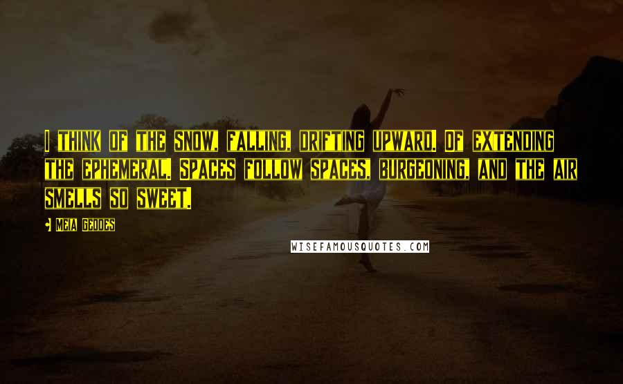 Meia Geddes Quotes: I think of the snow, falling, drifting upward. Of extending the ephemeral. Spaces follow spaces, burgeoning, and the air smells so sweet.