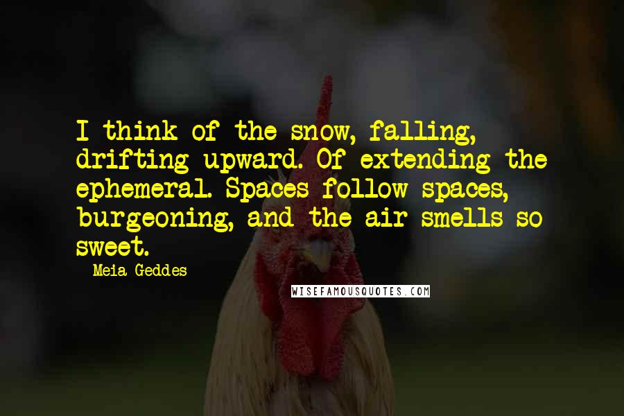 Meia Geddes Quotes: I think of the snow, falling, drifting upward. Of extending the ephemeral. Spaces follow spaces, burgeoning, and the air smells so sweet.