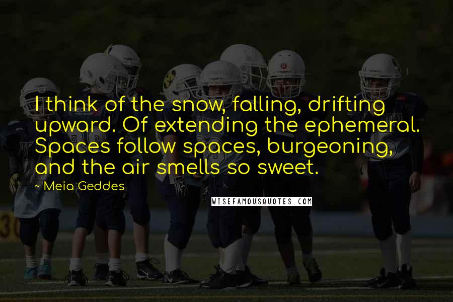 Meia Geddes Quotes: I think of the snow, falling, drifting upward. Of extending the ephemeral. Spaces follow spaces, burgeoning, and the air smells so sweet.