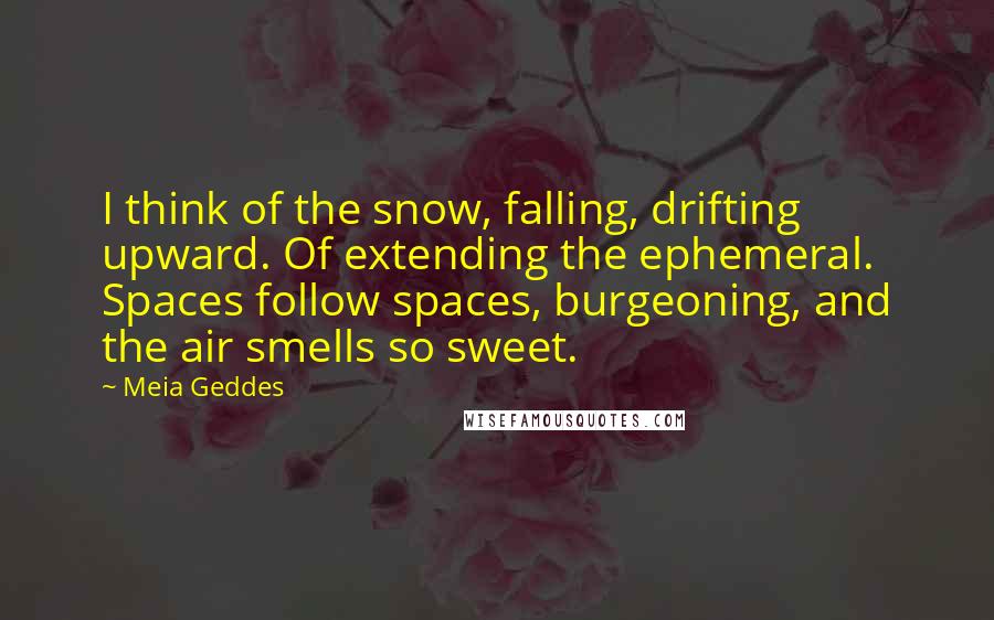 Meia Geddes Quotes: I think of the snow, falling, drifting upward. Of extending the ephemeral. Spaces follow spaces, burgeoning, and the air smells so sweet.