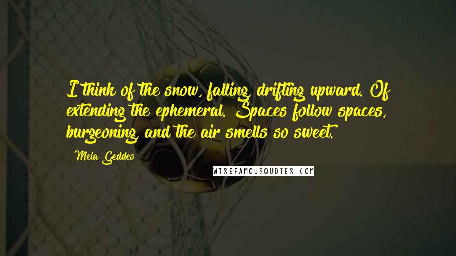 Meia Geddes Quotes: I think of the snow, falling, drifting upward. Of extending the ephemeral. Spaces follow spaces, burgeoning, and the air smells so sweet.