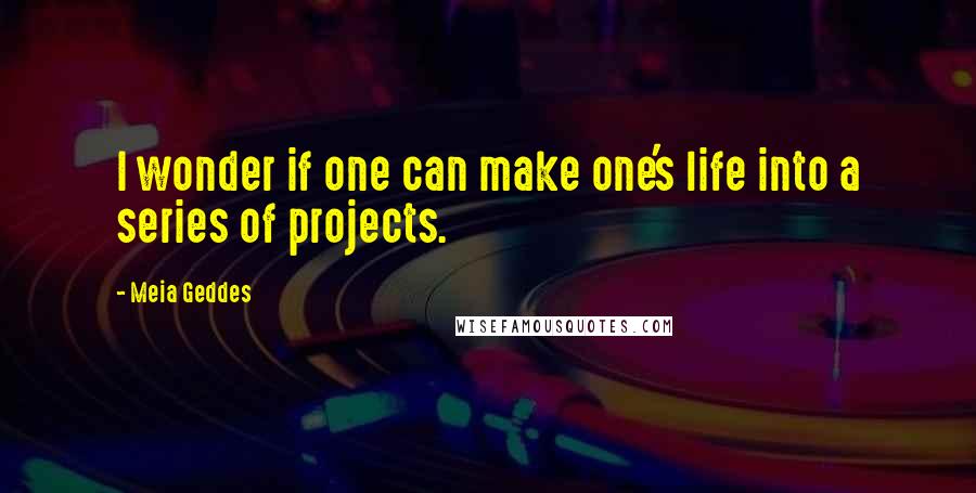 Meia Geddes Quotes: I wonder if one can make one's life into a series of projects.