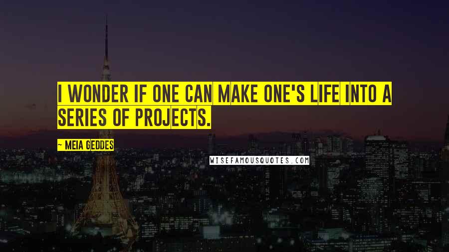 Meia Geddes Quotes: I wonder if one can make one's life into a series of projects.