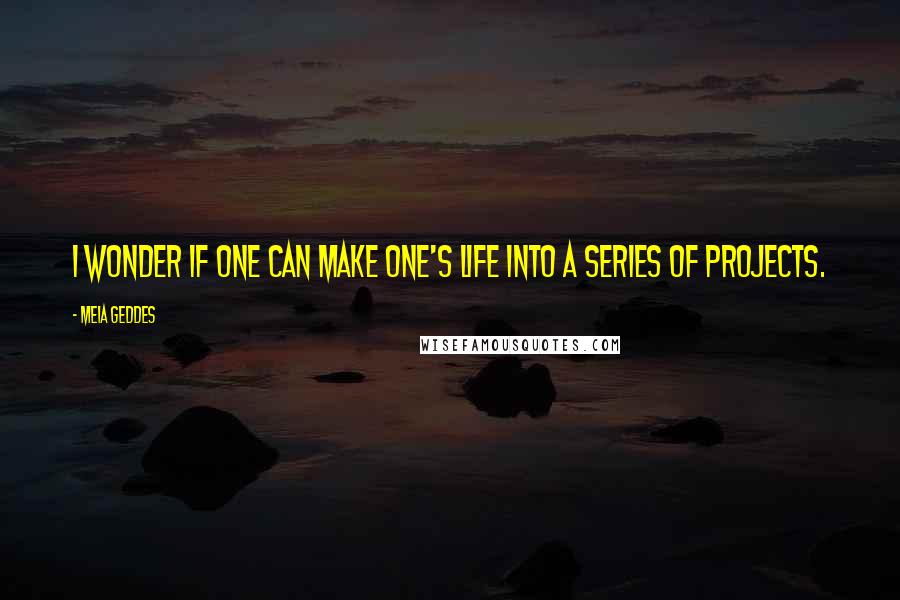 Meia Geddes Quotes: I wonder if one can make one's life into a series of projects.