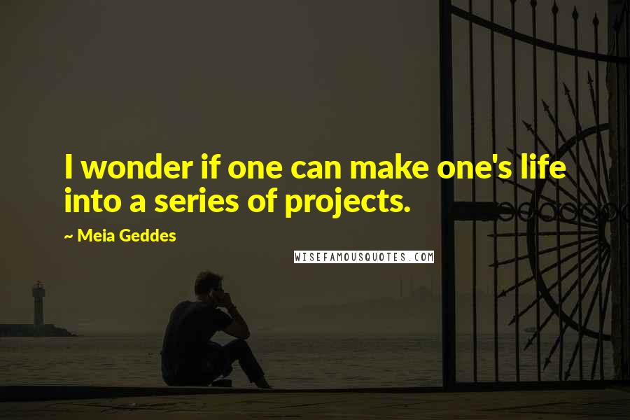 Meia Geddes Quotes: I wonder if one can make one's life into a series of projects.