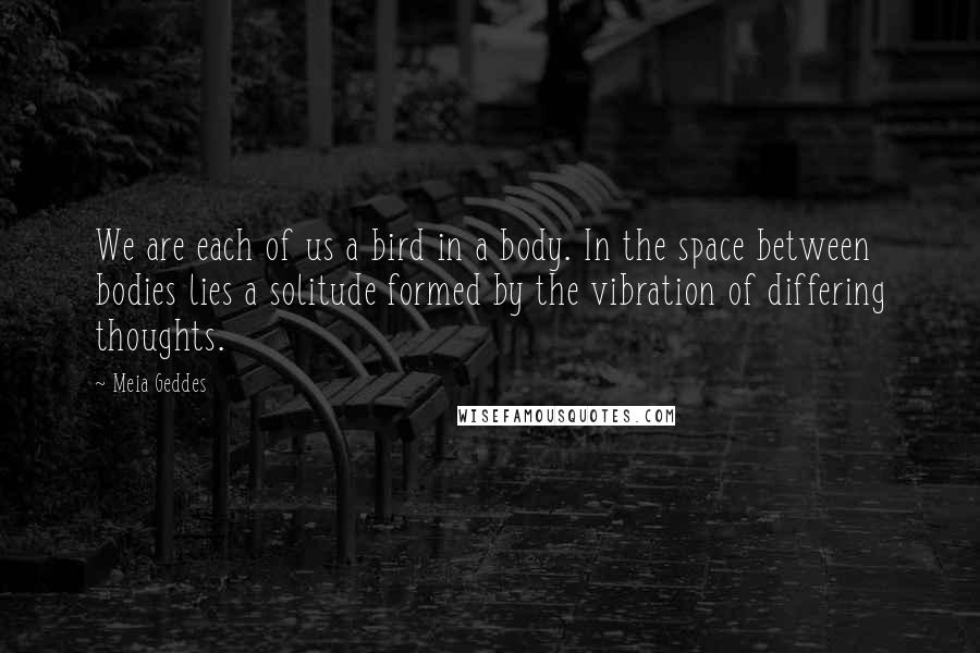 Meia Geddes Quotes: We are each of us a bird in a body. In the space between bodies lies a solitude formed by the vibration of differing thoughts.