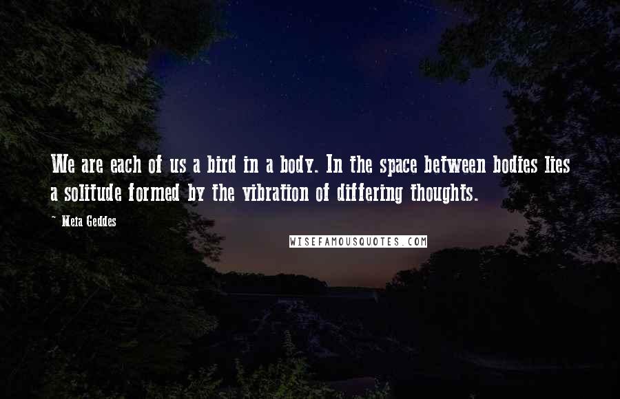 Meia Geddes Quotes: We are each of us a bird in a body. In the space between bodies lies a solitude formed by the vibration of differing thoughts.