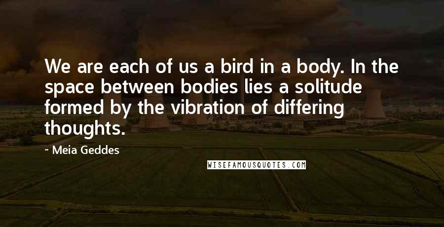 Meia Geddes Quotes: We are each of us a bird in a body. In the space between bodies lies a solitude formed by the vibration of differing thoughts.