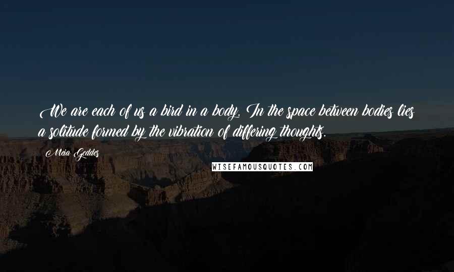 Meia Geddes Quotes: We are each of us a bird in a body. In the space between bodies lies a solitude formed by the vibration of differing thoughts.