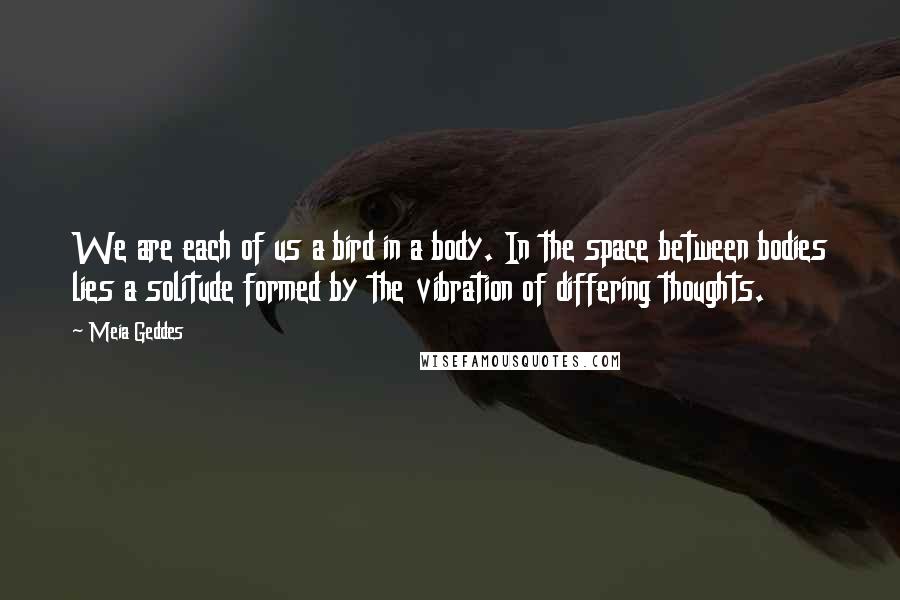 Meia Geddes Quotes: We are each of us a bird in a body. In the space between bodies lies a solitude formed by the vibration of differing thoughts.