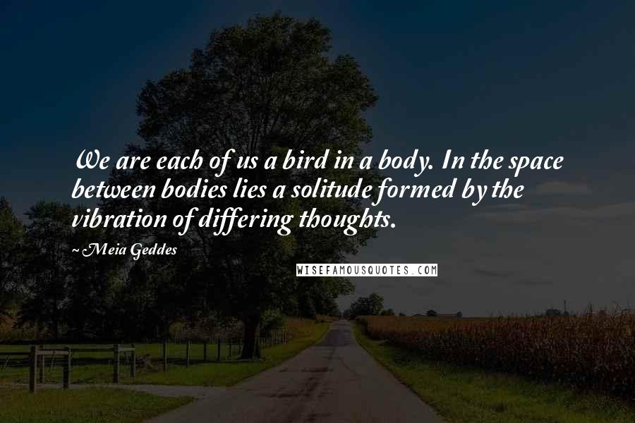 Meia Geddes Quotes: We are each of us a bird in a body. In the space between bodies lies a solitude formed by the vibration of differing thoughts.