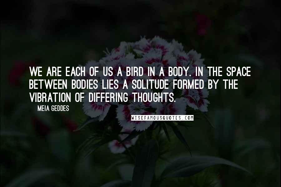 Meia Geddes Quotes: We are each of us a bird in a body. In the space between bodies lies a solitude formed by the vibration of differing thoughts.