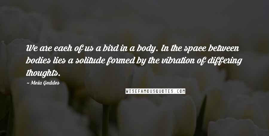 Meia Geddes Quotes: We are each of us a bird in a body. In the space between bodies lies a solitude formed by the vibration of differing thoughts.