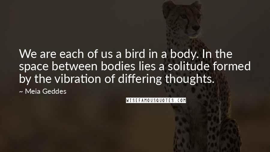 Meia Geddes Quotes: We are each of us a bird in a body. In the space between bodies lies a solitude formed by the vibration of differing thoughts.