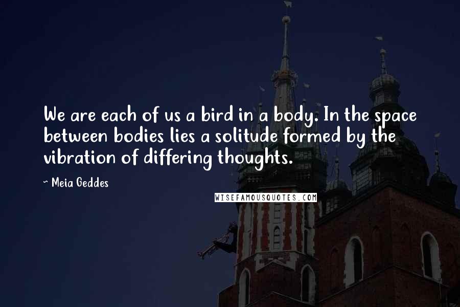 Meia Geddes Quotes: We are each of us a bird in a body. In the space between bodies lies a solitude formed by the vibration of differing thoughts.