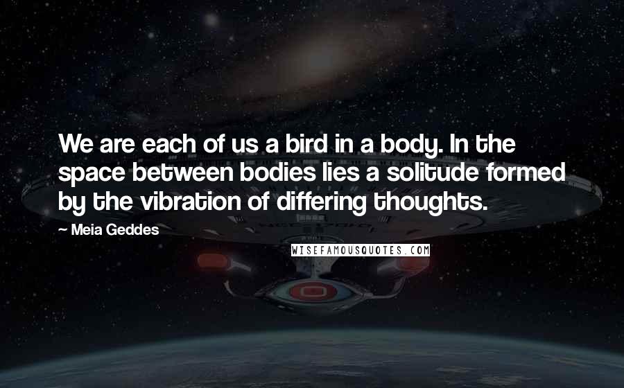 Meia Geddes Quotes: We are each of us a bird in a body. In the space between bodies lies a solitude formed by the vibration of differing thoughts.