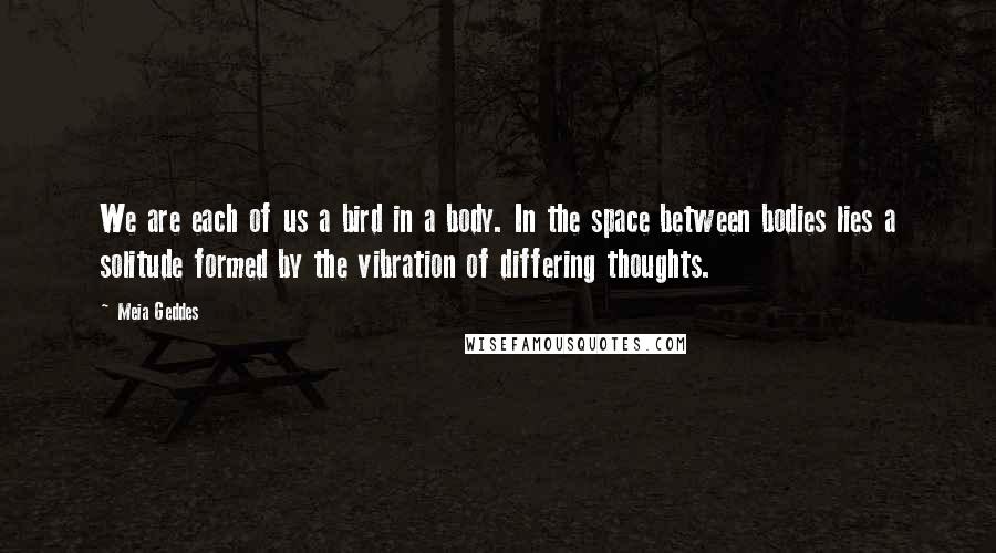 Meia Geddes Quotes: We are each of us a bird in a body. In the space between bodies lies a solitude formed by the vibration of differing thoughts.
