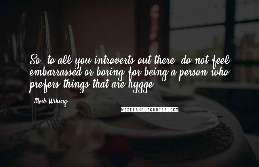 Meik Wiking Quotes: So, to all you introverts out there, do not feel embarrassed or boring for being a person who prefers things that are hygge.