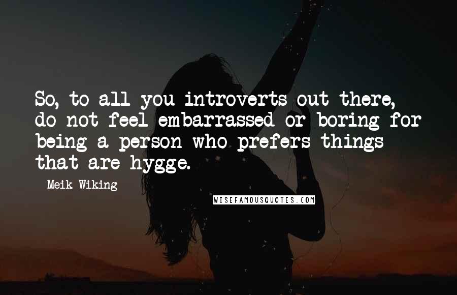Meik Wiking Quotes: So, to all you introverts out there, do not feel embarrassed or boring for being a person who prefers things that are hygge.