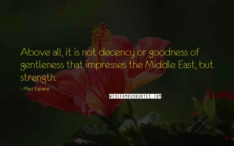 Meir Kahane Quotes: Above all, it is not decency or goodness of gentleness that impresses the Middle East, but strength.