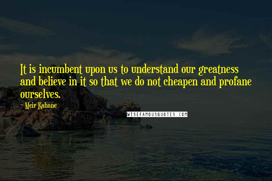 Meir Kahane Quotes: It is incumbent upon us to understand our greatness and believe in it so that we do not cheapen and profane ourselves.