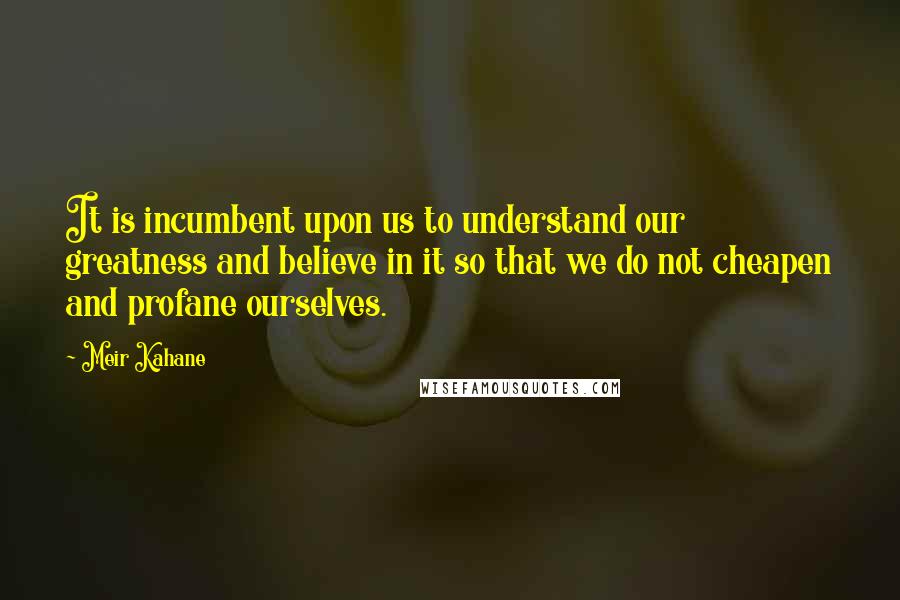Meir Kahane Quotes: It is incumbent upon us to understand our greatness and believe in it so that we do not cheapen and profane ourselves.