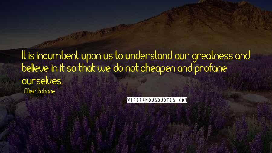 Meir Kahane Quotes: It is incumbent upon us to understand our greatness and believe in it so that we do not cheapen and profane ourselves.