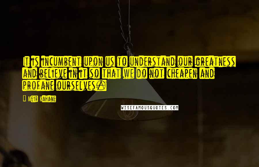 Meir Kahane Quotes: It is incumbent upon us to understand our greatness and believe in it so that we do not cheapen and profane ourselves.