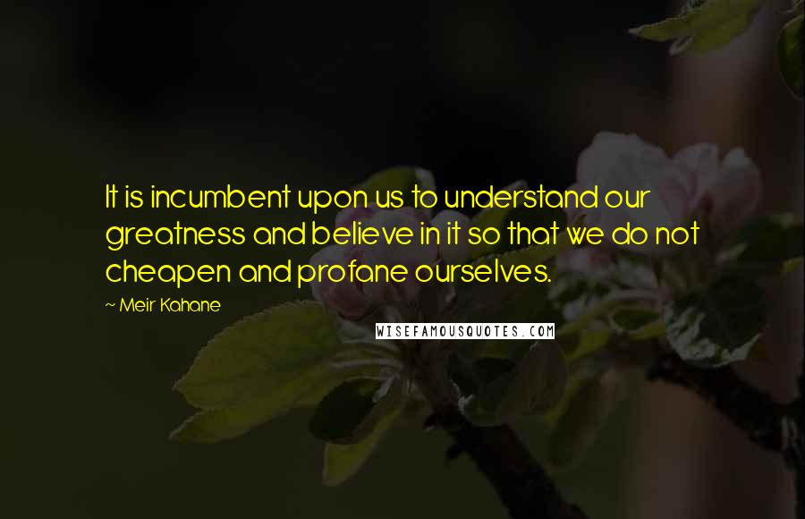 Meir Kahane Quotes: It is incumbent upon us to understand our greatness and believe in it so that we do not cheapen and profane ourselves.