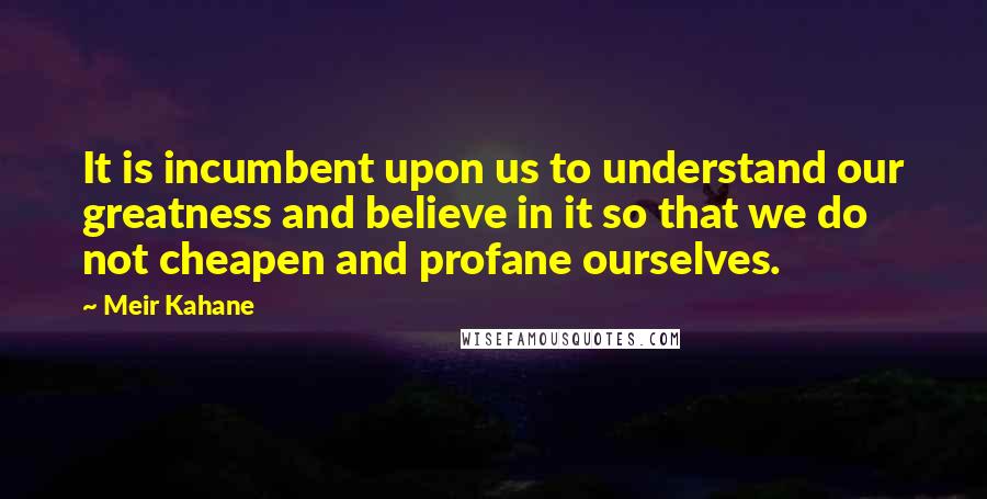 Meir Kahane Quotes: It is incumbent upon us to understand our greatness and believe in it so that we do not cheapen and profane ourselves.