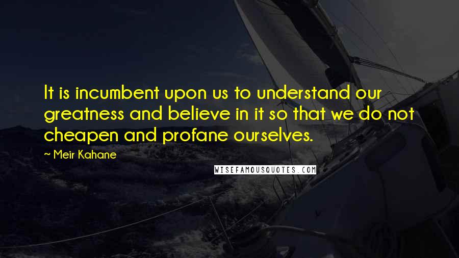 Meir Kahane Quotes: It is incumbent upon us to understand our greatness and believe in it so that we do not cheapen and profane ourselves.