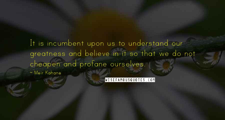 Meir Kahane Quotes: It is incumbent upon us to understand our greatness and believe in it so that we do not cheapen and profane ourselves.