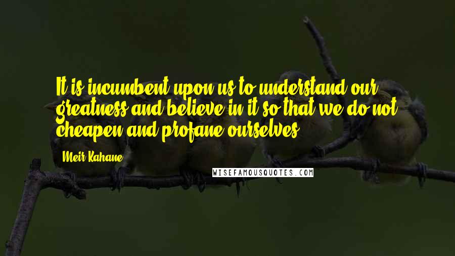 Meir Kahane Quotes: It is incumbent upon us to understand our greatness and believe in it so that we do not cheapen and profane ourselves.