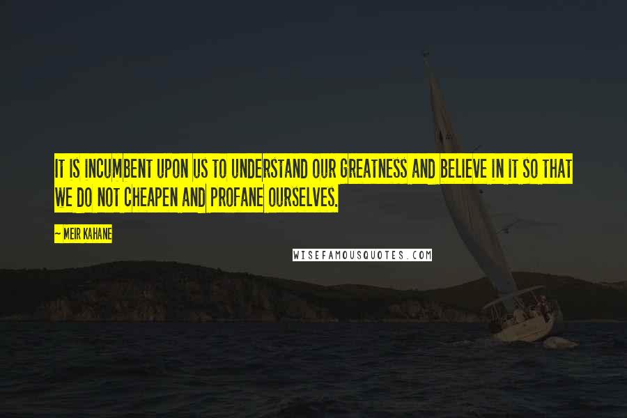 Meir Kahane Quotes: It is incumbent upon us to understand our greatness and believe in it so that we do not cheapen and profane ourselves.